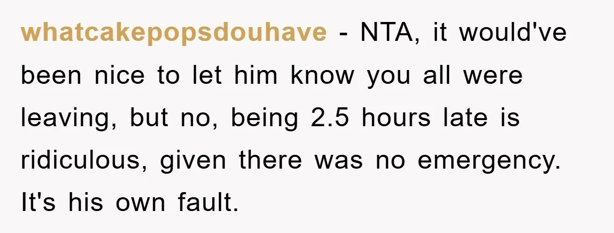 whatcakepopsdouhave - NTA, it would've been nice to let him know you all were leaving, but no, being 2.5 hours late is ridiculous, given there was no emergency. It's his...