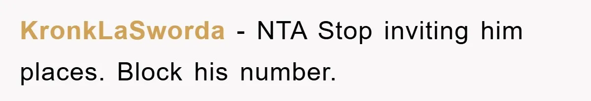 KronkLaSworda - NTA Stop inviting him places. Block his number.