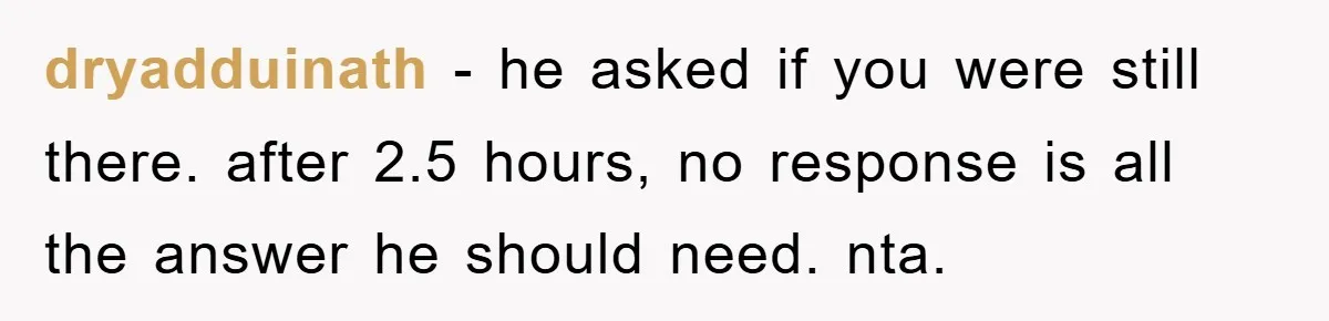 dryadduinath - he asked if you were still there. after 2.5 hours, no response is all the answer he should need. nta.