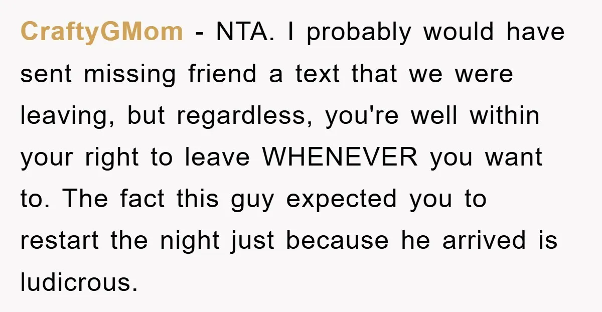 CraftyGMom - NTA. I probably would have sent missing friend a text that we were leaving, but regardless, you're well within your right to leave WHENEVER you want to. The...