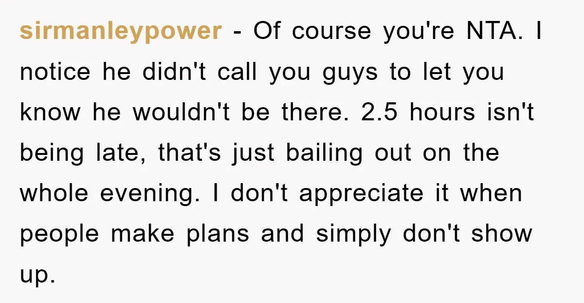 sirmanleypower - Of course you're NTA. I notice he didn't call you guys to let you know he wouldn't be there. 2.5 hours isn't being late, that's just bailing out...