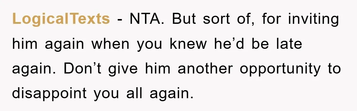 LogicalTexts - NTA. But sort of, for inviting him again when you knew he’d be late again. Don’t give him another opportunity to disappoint you all again.
