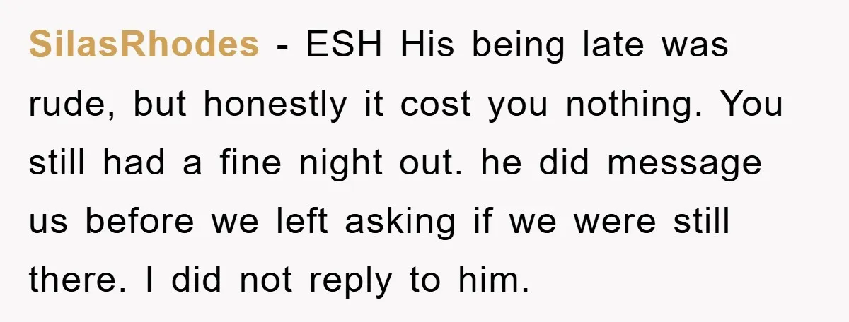 SilasRhodes - ESH His being late was rude, but honestly it cost you nothing. You still had a fine night out. he did message us before we left asking if...