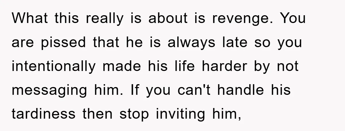 What this really is about is revenge. You are pissed that he is always late so you intentionally made his life harder by not messaging him. If you can't handle...