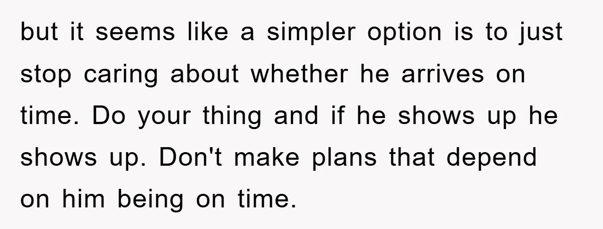 but it seems like a simpler option is to just stop caring about whether he arrives on time. Do your thing and if he shows up he shows up. Don't...