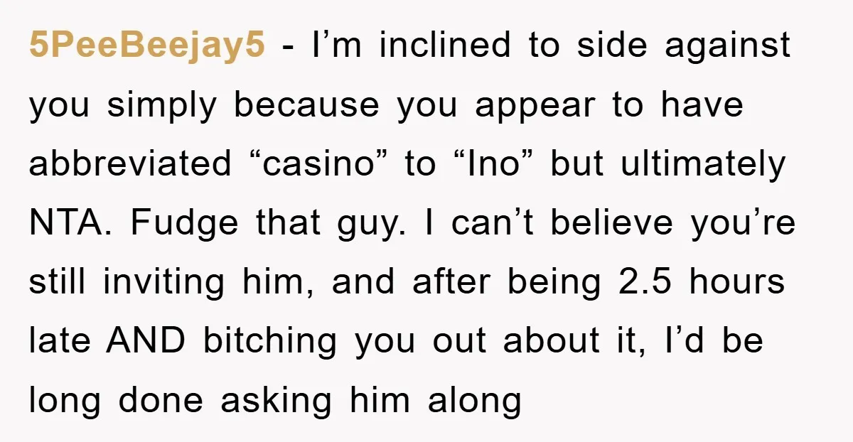 5PeeBeejay5 - I’m inclined to side against you simply because you appear to have abbreviated “casino” to “Ino” but ultimately NTA. Fudge that guy. I can’t believe you’re still inviting...