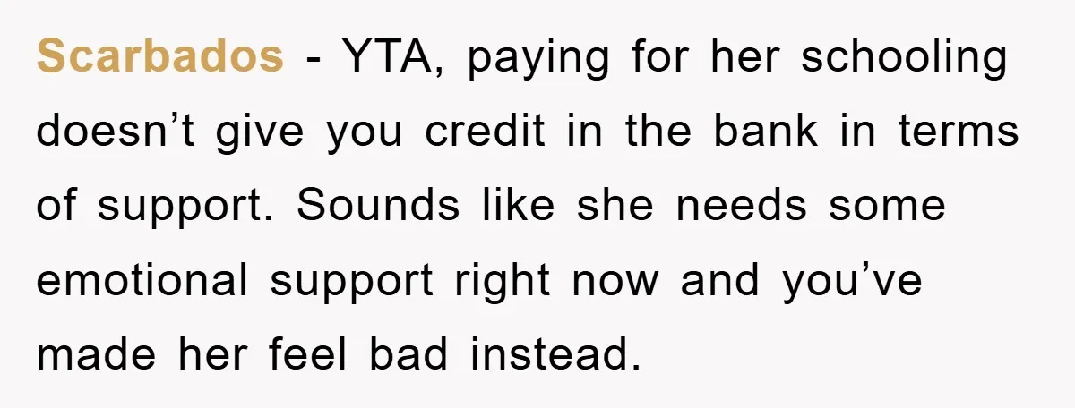 Scarbados - YTA, paying for her schooling doesn’t give you credit in the bank in terms of support. Sounds like she needs some emotional support right now and you’ve made...
