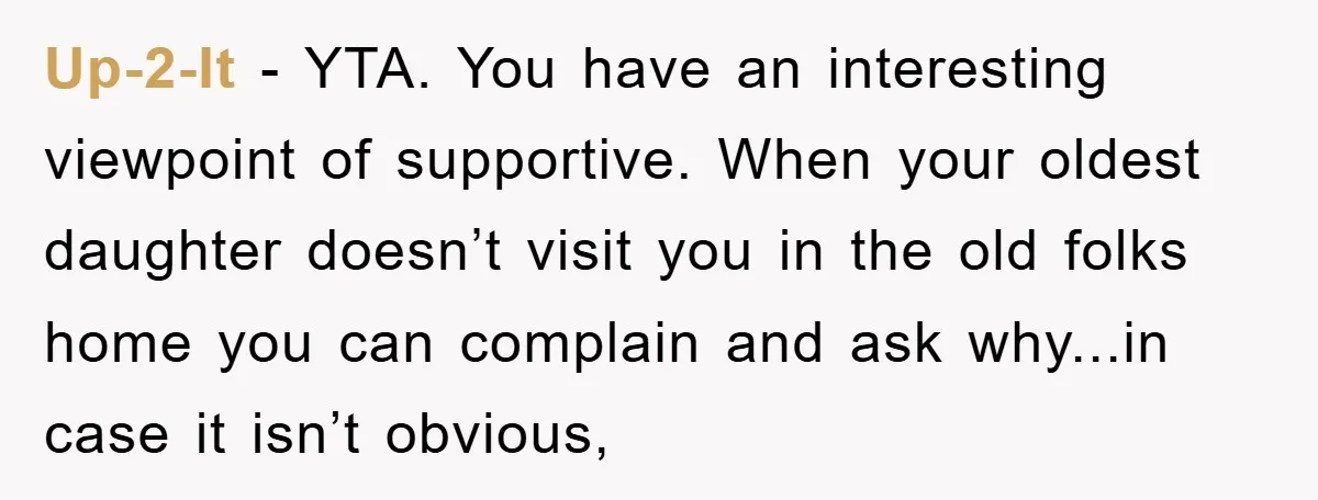 Up-2-It - YTA. You have an interesting viewpoint of supportive. When your oldest daughter doesn’t visit you in the old folks home you can complain and ask why...in case it...