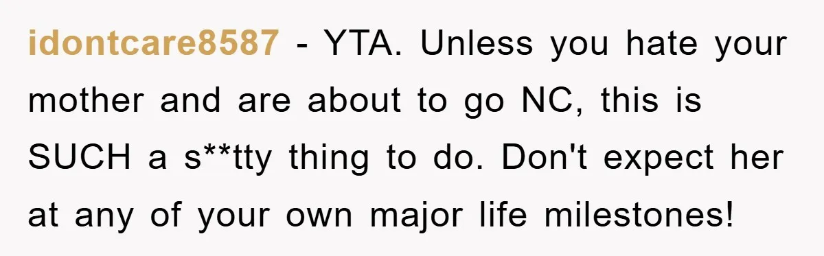 idontcare8587 − YTA. Unless you hate your mother and are about to go NC, this is SUCH a s**tty thing to do. Don't expect her at any of your own...