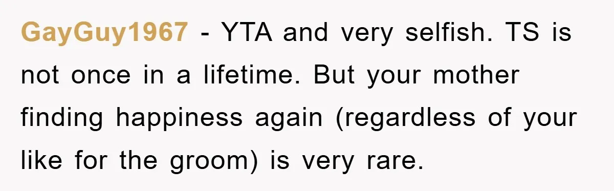 GayGuy1967 − YTA and very selfish. TS is not once in a lifetime. But your mother finding happiness again (regardless of your like for the groom) is very rare.