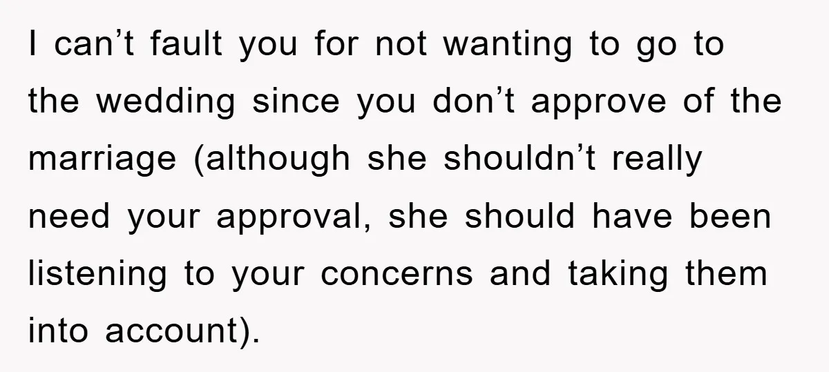 I can’t fault you for not wanting to go to the wedding since you don’t approve of the marriage (although she shouldn’t really need your approval, she should have been...