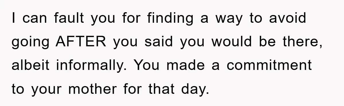 I can fault you for finding a way to avoid going AFTER you said you would be there, albeit informally. You made a commitment to your mother for that day.