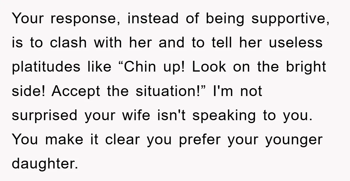 Your response, instead of being supportive, is to clash with her and to tell her useless platitudes like “Chin up! Look on the bright side! Accept the situation!” I'm not...