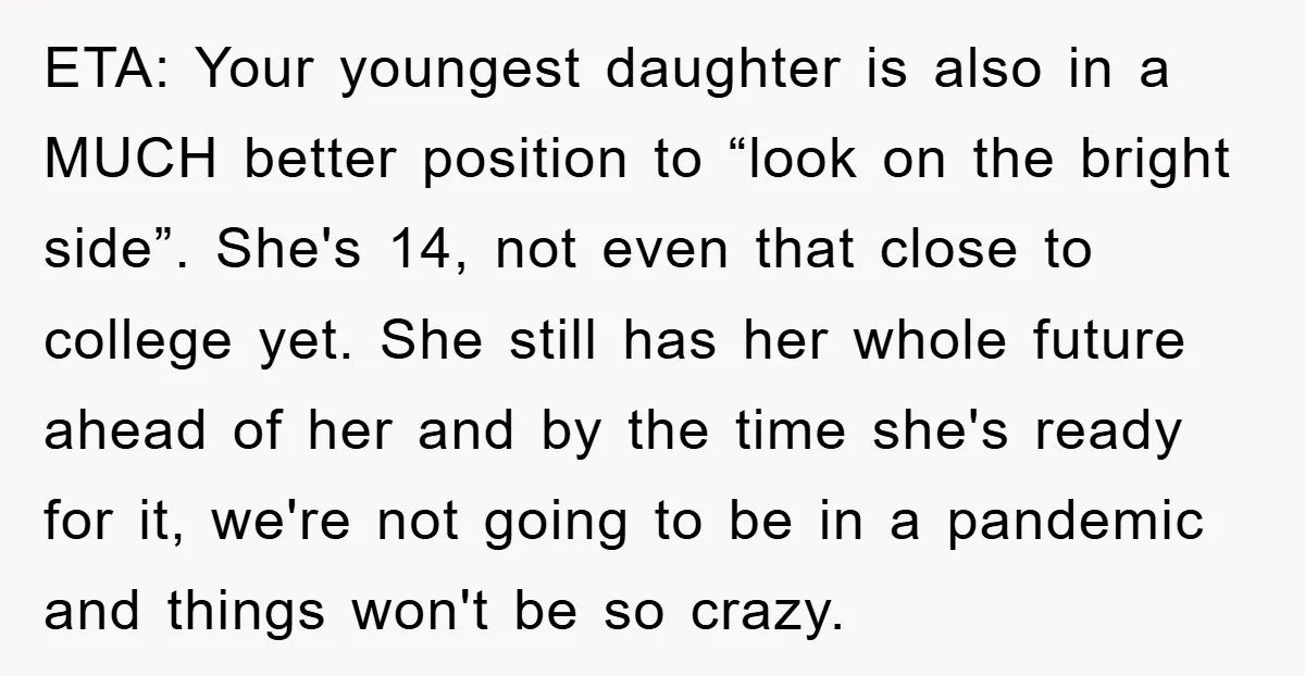 ETA: Your youngest daughter is also in a MUCH better position to “look on the bright side”. She's 14, not even that close to college yet. She still has her...
