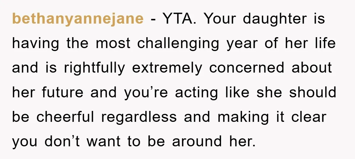 bethanyannejane - YTA. Your daughter is having the most challenging year of her life and is rightfully extremely concerned about her future and you’re acting like she should be cheerful...