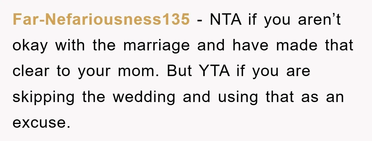 Far-Nefariousness135 − NTA if you aren’t okay with the marriage and have made that clear to your mom. But YTA if you are skipping the wedding and using that as...
