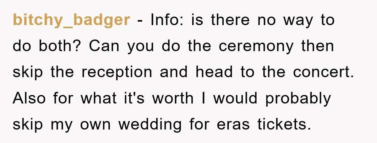 bitchy_badger − Info: is there no way to do both? Can you do the ceremony then skip the reception and head to the concert. Also for what it's worth I...