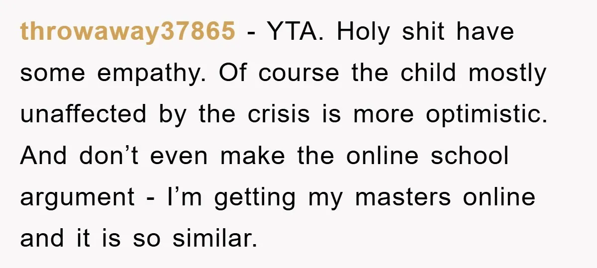 throwaway37865 - YTA. Holy shit have some empathy. Of course the child mostly unaffected by the crisis is more optimistic. And don’t even make the online school argument - I’m...