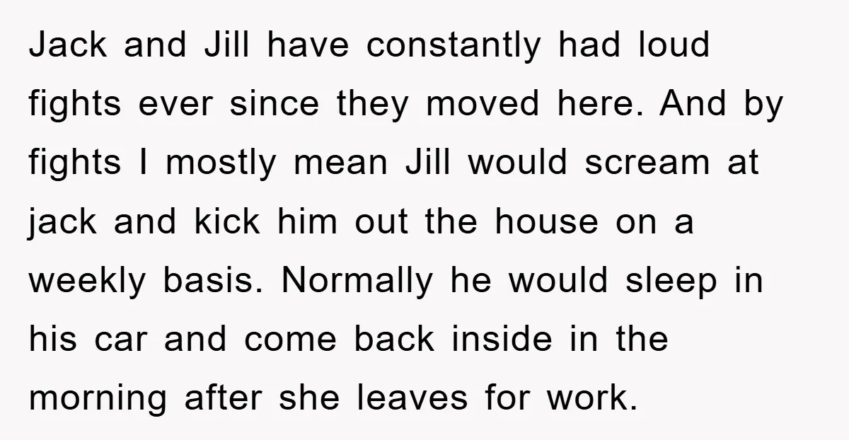 Jack and Jill have constantly had loud fights ever since they moved here. And by fights I mostly mean Jill would scream at jack and kick him out the house...