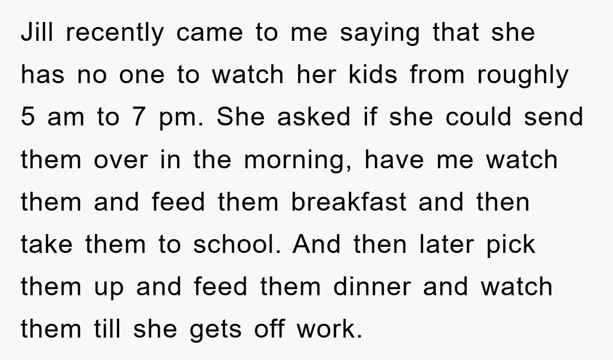 Jill recently came to me saying that she has no one to watch her kids from roughly 5 am to 7 pm. She asked if she could send them over...