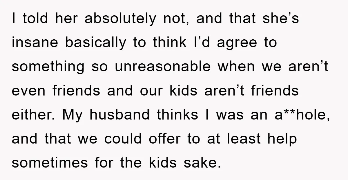 I told her absolutely not, and that she’s insane basically to think I’d agree to something so unreasonable when we aren’t even friends and our kids aren’t friends either. My...