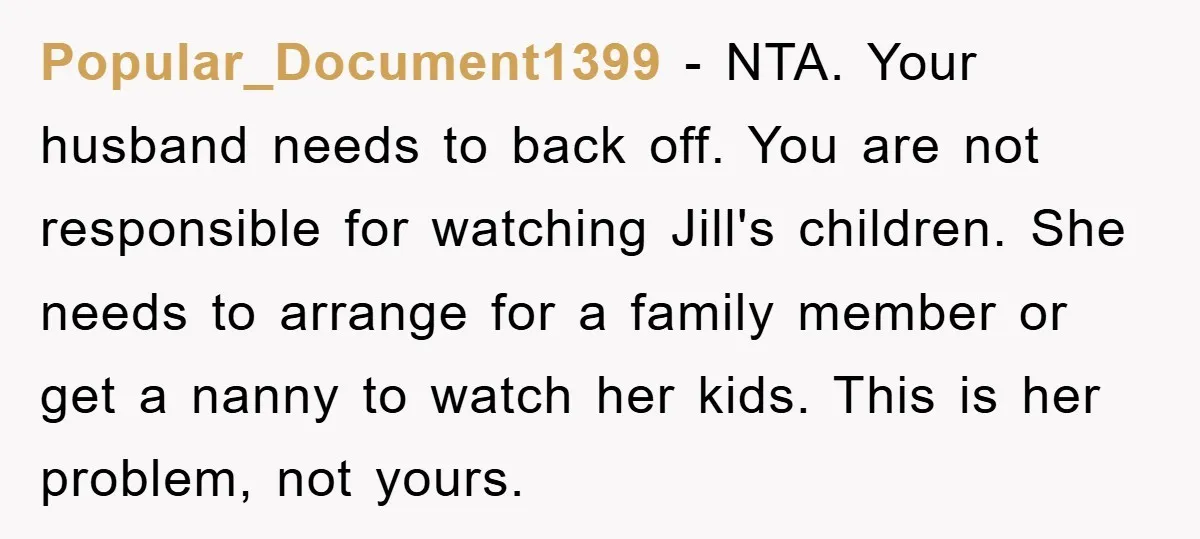 Popular_Document1399 − NTA. Your husband needs to back off. You are not responsible for watching Jill's children. She needs to arrange for a family member or get a nanny to...