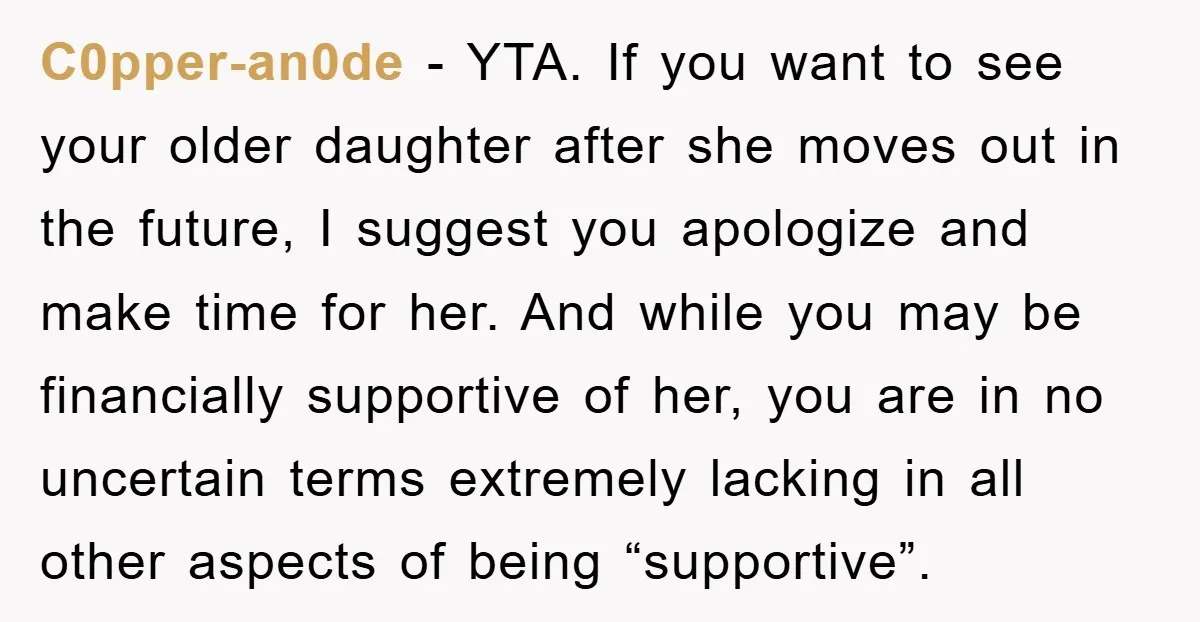 C0pper-an0de - YTA. If you want to see your older daughter after she moves out in the future, I suggest you apologize and make time for her. And while you...