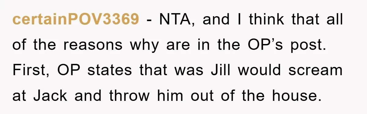 certainPOV3369 − NTA, and I think that all of the reasons why are in the OP’s post. First, OP states that was Jill would scream at Jack and throw him...