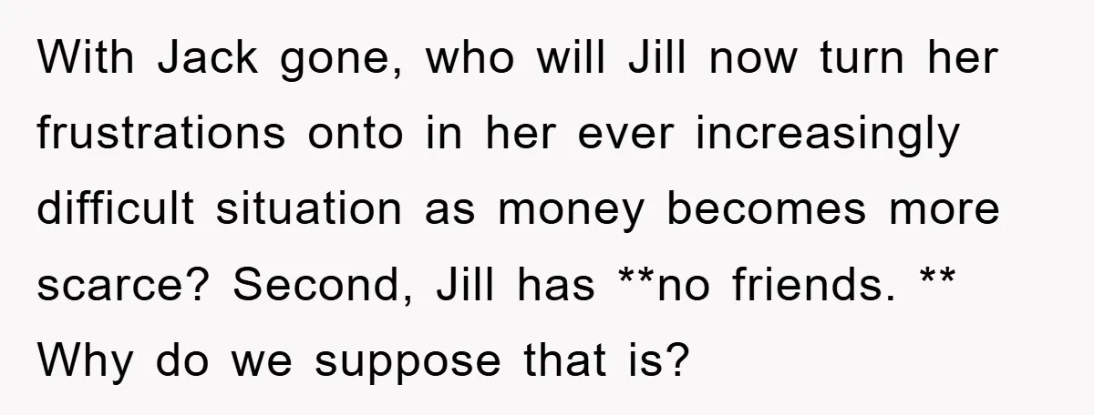 With Jack gone, who will Jill now turn her frustrations onto in her ever increasingly difficult situation as money becomes more scarce? Second, Jill has **no friends. ** Why do...
