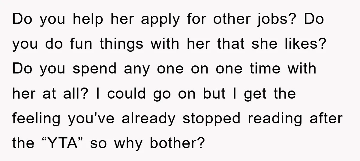 Do you help her apply for other jobs? Do you do fun things with her that she likes? Do you spend any one on one time with her at all?...