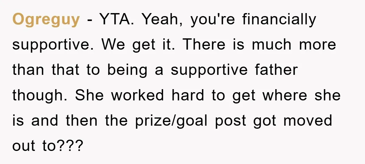 Ogreguy - YTA. Yeah, you're financially supportive. We get it. There is much more than that to being a supportive father though. She worked hard to get where she is...