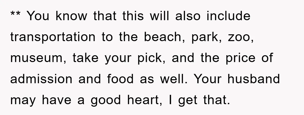 ** You know that this will also include transportation to the beach, park, zoo, museum, take your pick, and the price of admission and food as well. Your husband may...