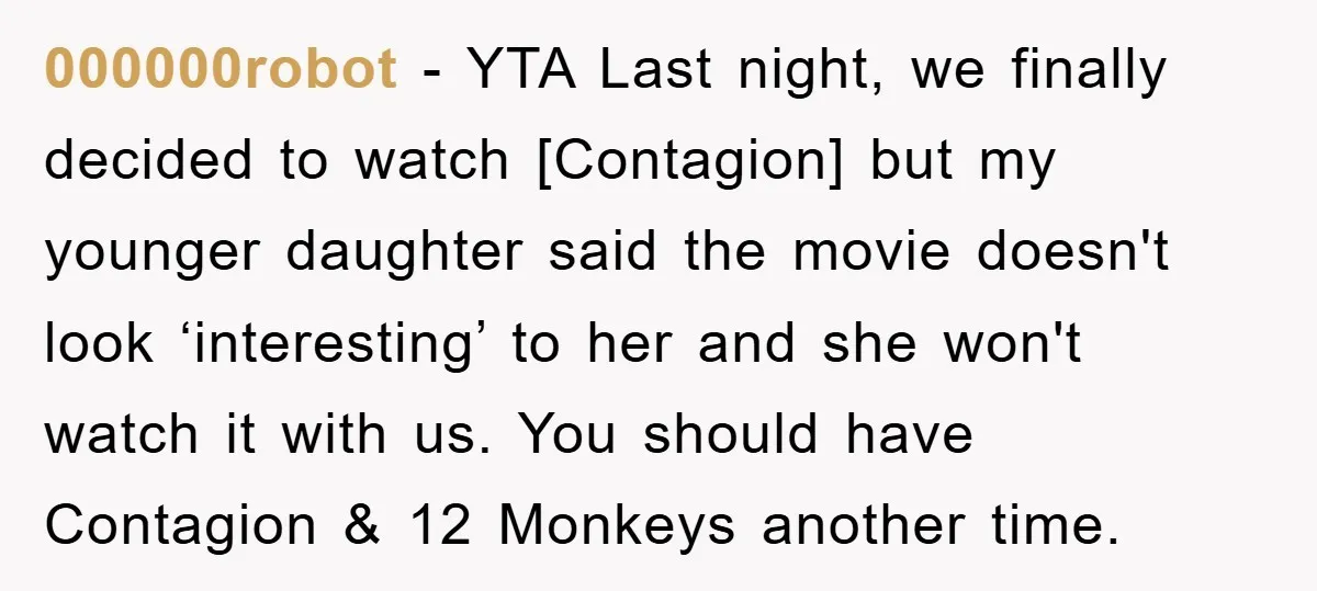 000000robot - YTA Last night, we finally decided to watch [Contagion] but my younger daughter said the movie doesn't look ‘interesting’ to her and she won't watch it with us....
