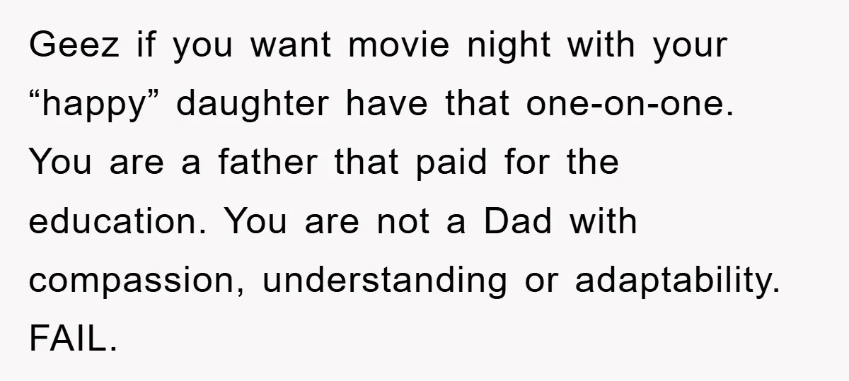 Geez if you want movie night with your “happy” daughter have that one-on-one. You are a father that paid for the education. You are not a Dad with compassion, understanding...