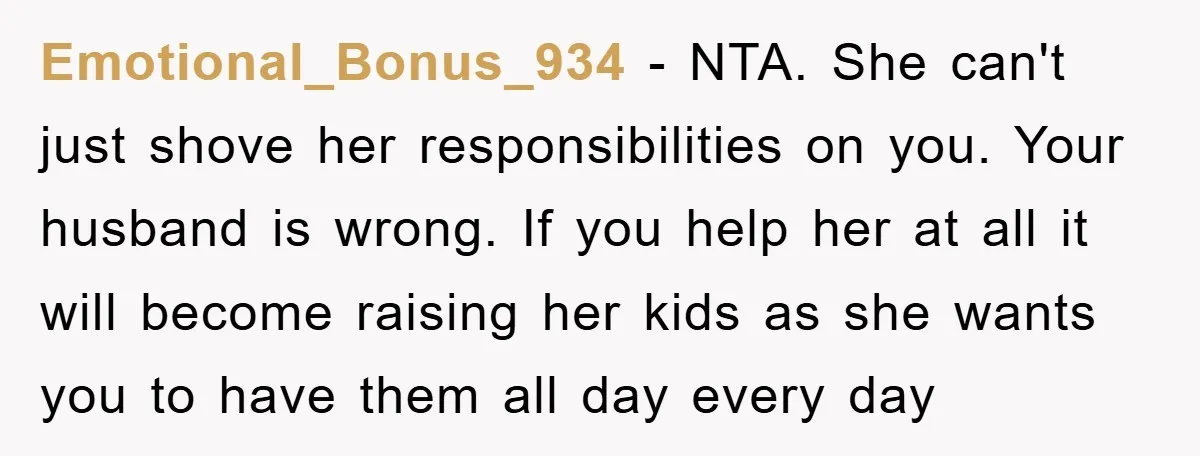 Emotional_Bonus_934 − NTA. She can't just shove her responsibilities on you. Your husband is wrong. If you help her at all it will become raising her kids as she wants...