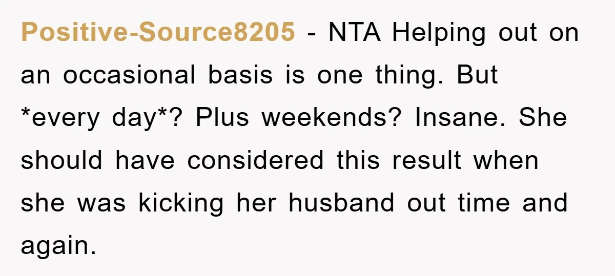 Positive-Source8205 − NTA Helping out on an occasional basis is one thing. But *every day*? Plus weekends? Insane. She should have considered this result when she was kicking her husband...