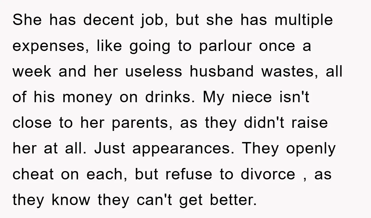 She has decent job, but she has multiple expenses, like going to parlour once a week and her useless husband wastes, all of his money on drinks. My niece isn't...