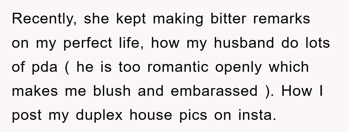 Recently, she kept making bitter remarks on my perfect life, how my husband do lots of pda ( he is too romantic openly which makes me blush and embarassed )....
