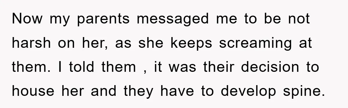 Now my parents messaged me to be not harsh on her, as she keeps screaming at them. I told them , it was their decision to house her and they...