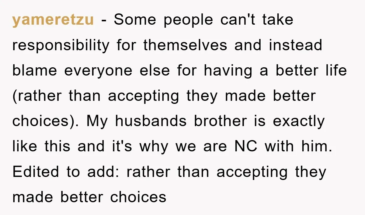 yameretzu - Some people can't take responsibility for themselves and instead blame everyone else for having a better life (rather than accepting they made better choices). My husbands brother is...