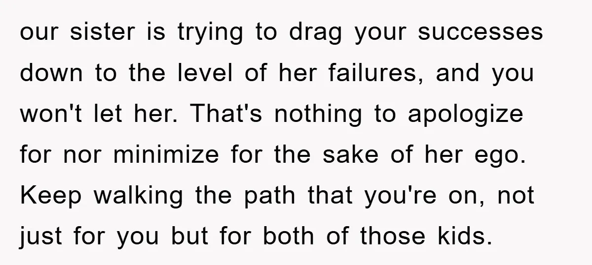 our sister is trying to drag your successes down to the level of her failures, and you won't let her. That's nothing to apologize for nor minimize for the sake...