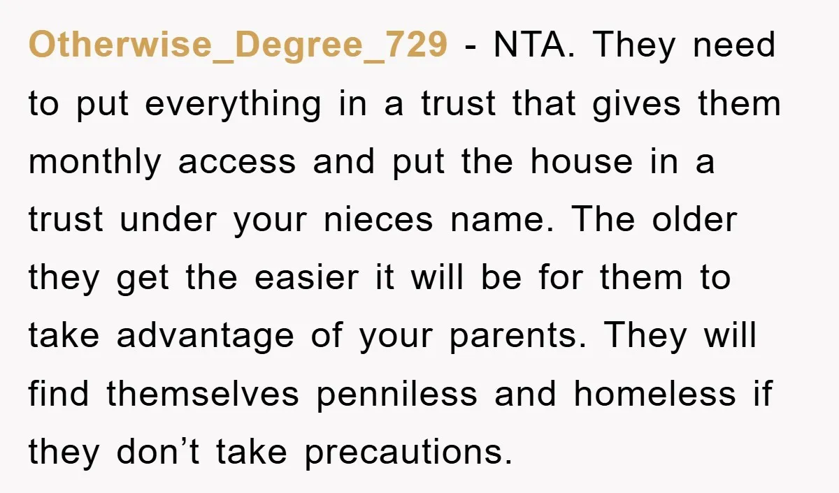 Otherwise_Degree_729 - NTA. They need to put everything in a trust that gives them monthly access and put the house in a trust under your nieces name. The older they...