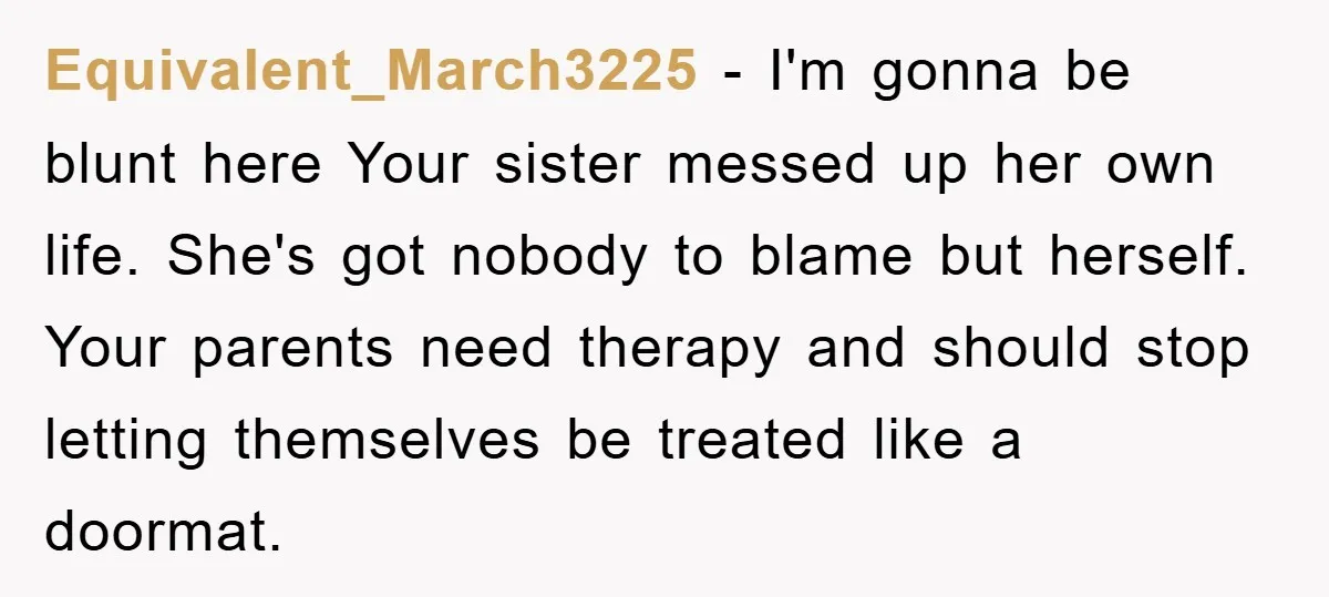 Equivalent_March3225 - I'm gonna be blunt here Your sister messed up her own life. She's got nobody to blame but herself. Your parents need therapy and should stop letting themselves...