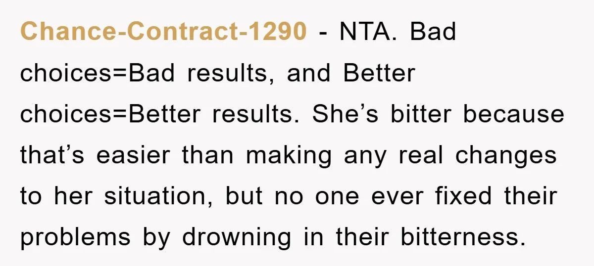Chance-Contract-1290 - NTA. Bad choices=Bad results, and Better choices=Better results. She’s bitter because that’s easier than making any real changes to her situation, but no one ever fixed their problems...