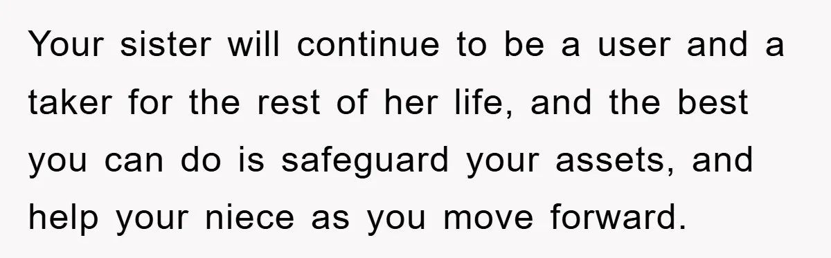 Your sister will continue to be a user and a taker for the rest of her life, and the best you can do is safeguard your assets, and help your...