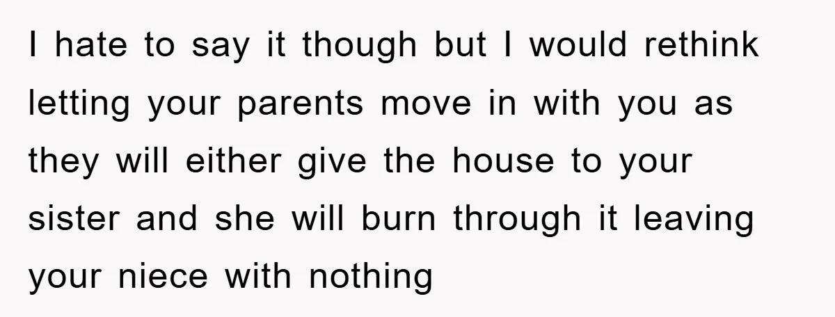 I hate to say it though but I would rethink letting your parents move in with you as they will either give the house to your sister and she will...