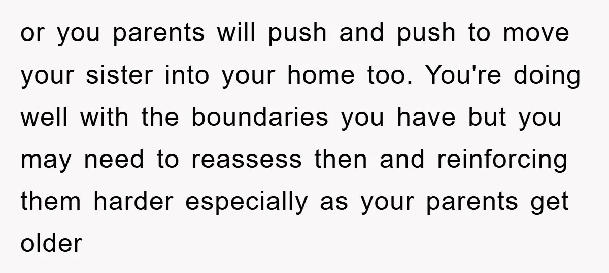 or you parents will push and push to move your sister into your home too. You're doing well with the boundaries you have but you may need to reassess then...