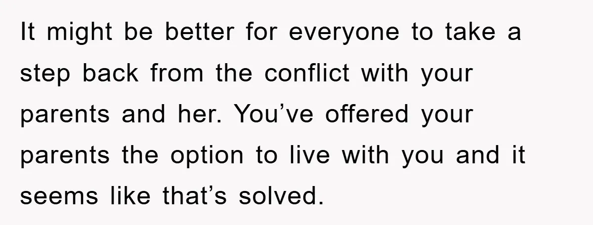 It might be better for everyone to take a step back from the conflict with your parents and her. You’ve offered your parents the option to live with you and...