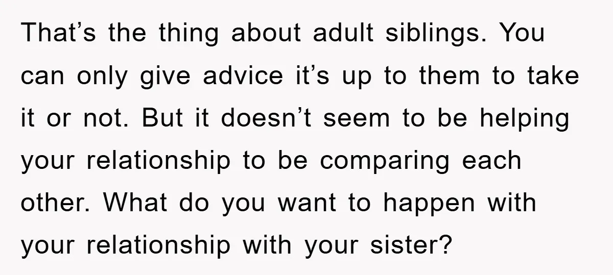 That’s the thing about adult siblings. You can only give advice it’s up to them to take it or not. But it doesn’t seem to be helping your relationship to...