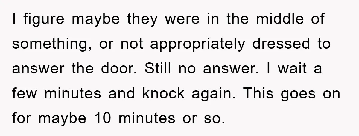I figure maybe they were in the middle of something, or not appropriately dressed to answer the door. Still no answer. I wait a few minutes and knock again. This...